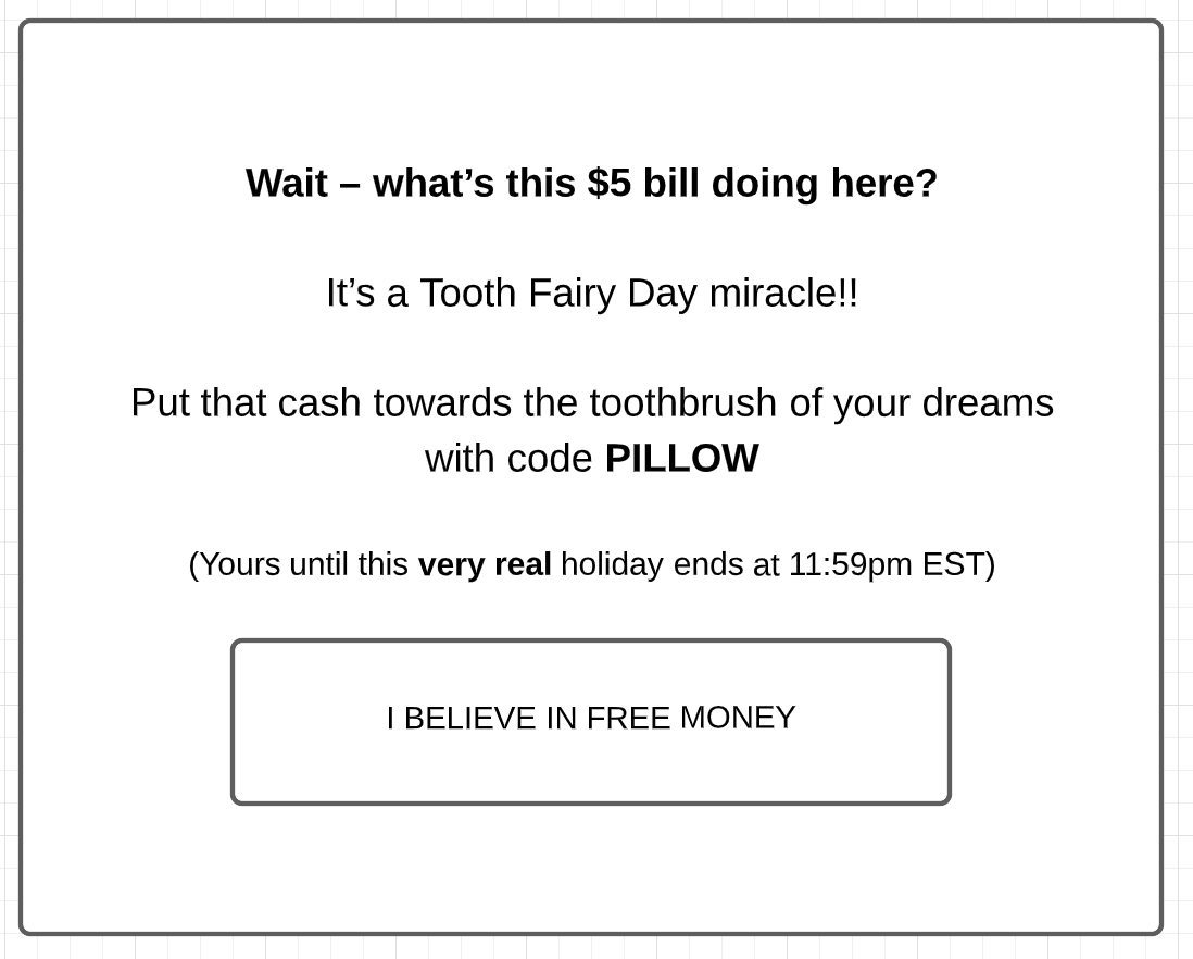 "Wait—What's this $5 doing here? It's a tooth fairy miracle!! Put that cash toward the toothbrush of your dreams with code PILLOW. (Yours until this very real holiday ends at 11:59pm EST).