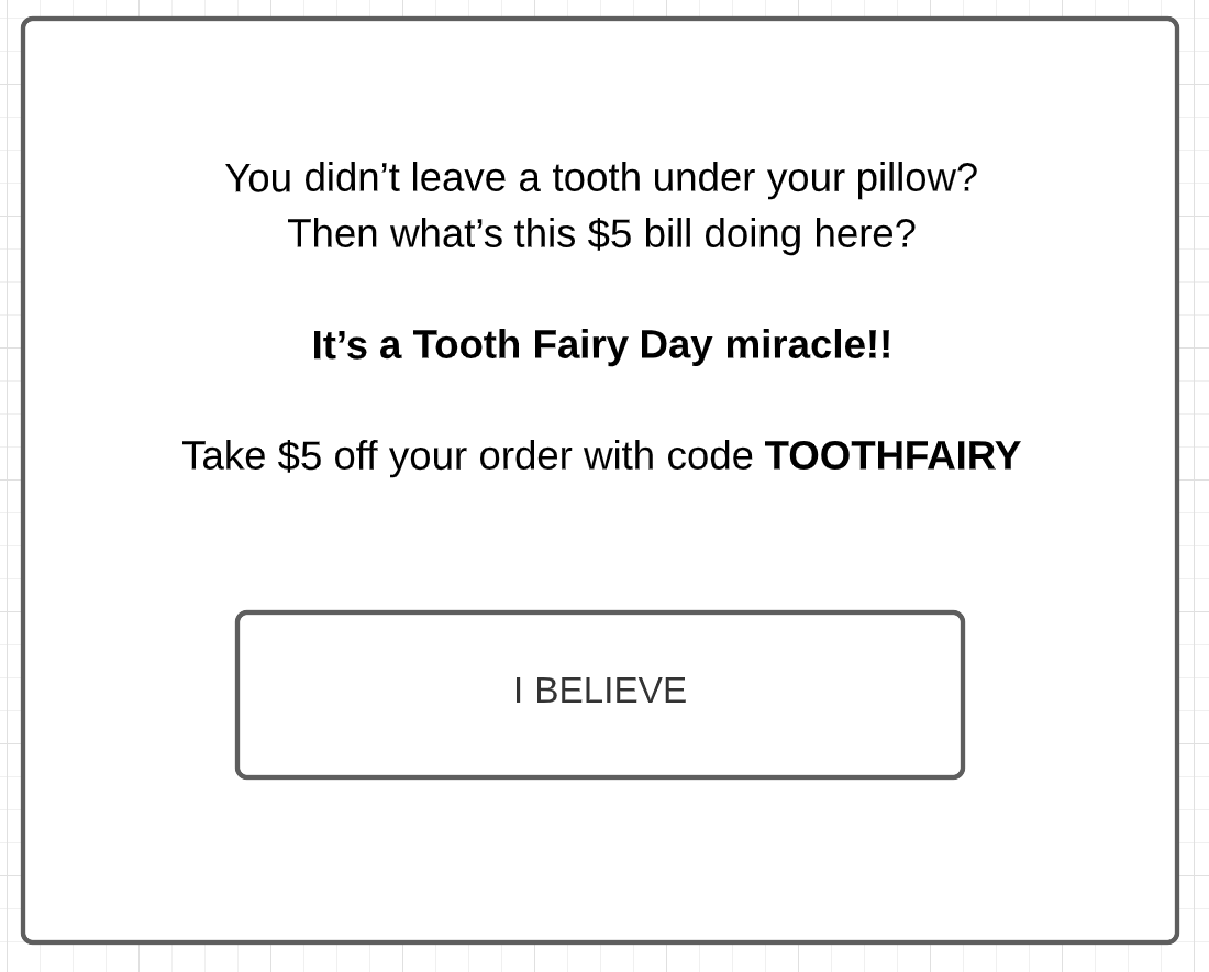 "You didn't leave a tooth under your pillow? Then what's this $5 bill doing here? It's a tooth fairy miracle!! Take $5 off your order with code TOOTHFAIRY."